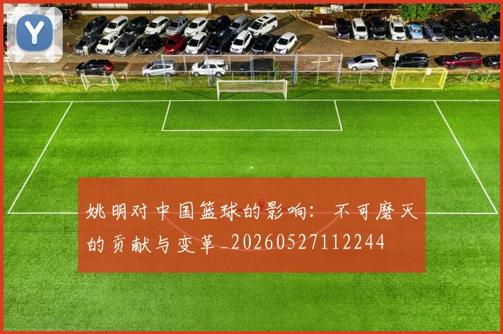 姚明对中国篮球的影响：不可磨灭的贡献与变革_20260527112244