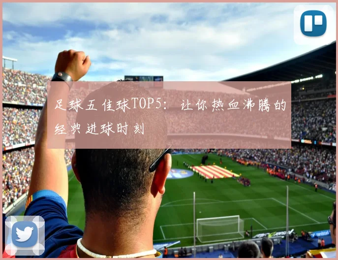 足球五佳球TOP5：让你热血沸腾的经典进球时刻