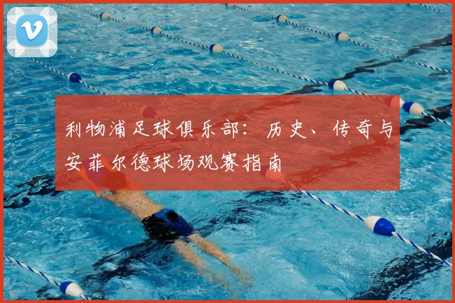 利物浦足球俱乐部：历史、传奇与安菲尔德球场观赛指南