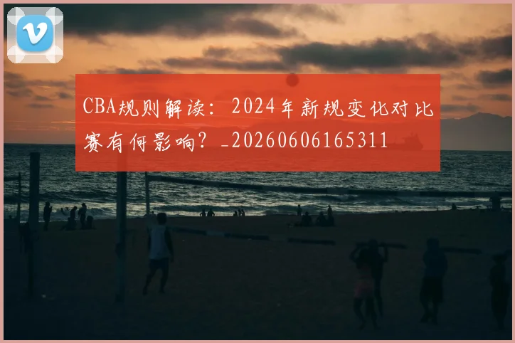 CBA规则解读：2024年新规变化对比赛有何影响？_20260606165311